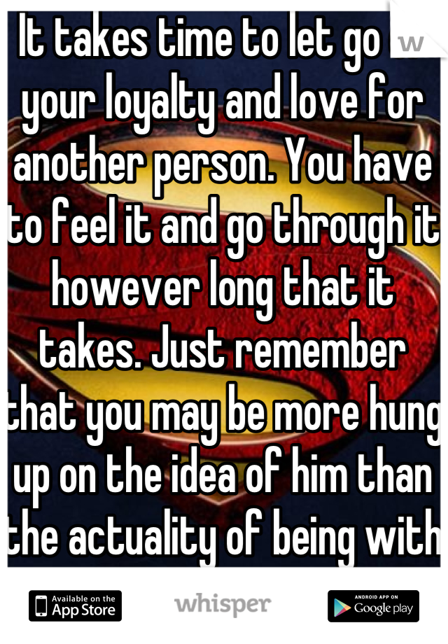 It takes time to let go of your loyalty and love for another person. You have to feel it and go through it however long that it takes. Just remember that you may be more hung up on the idea of him than the actuality of being with him.