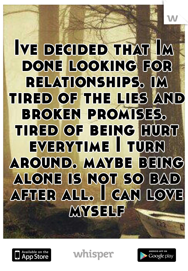 Ive decided that Im done looking for relationships. im tired of the lies and broken promises.  tired of being hurt everytime I turn around. maybe being alone is not so bad after all. I can love myself