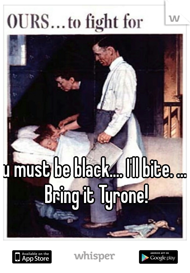 u must be black.... I'll bite. ... Bring it Tyrone!