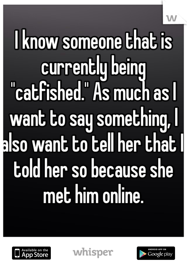 I know someone that is currently being "catfished." As much as I want to say something, I also want to tell her that I told her so because she met him online.