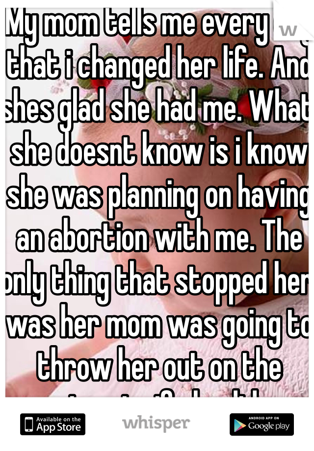 My mom tells me every day that i changed her life. And shes glad she had me. What she doesnt know is i know she was planning on having an abortion with me. The only thing that stopped her was her mom was going to throw her out on the streets if she did.