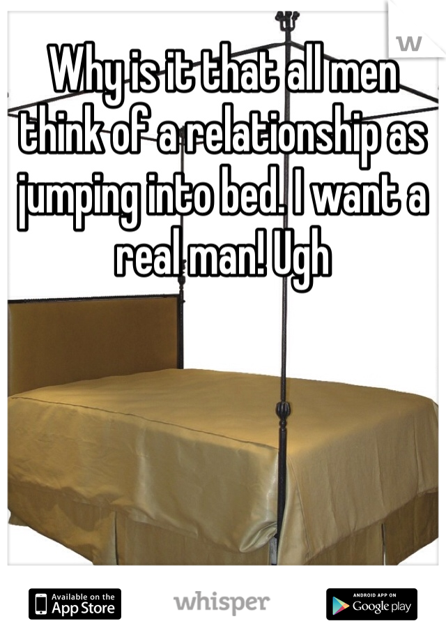 Why is it that all men think of a relationship as jumping into bed. I want a real man! Ugh