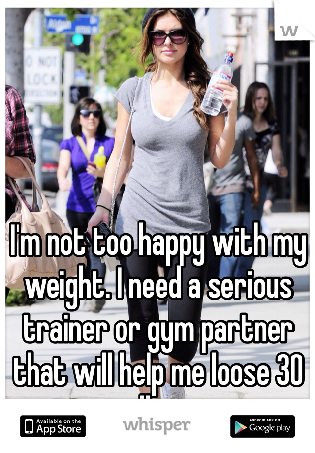 I'm not too happy with my weight. I need a serious trainer or gym partner that will help me loose 30 lbs. 