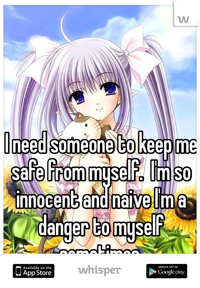 I need someone to keep me safe from myself.  I'm so innocent and naive I'm a danger to myself sometimes.