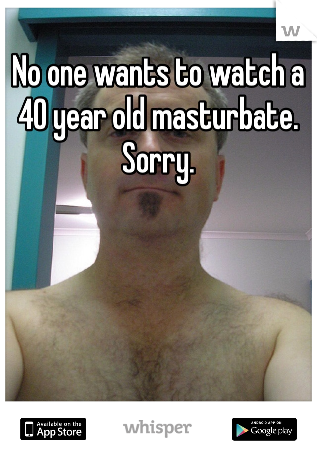 No one wants to watch a 40 year old masturbate. Sorry. 