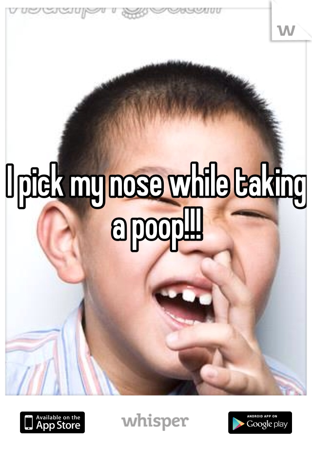 I pick my nose while taking
a poop!!!