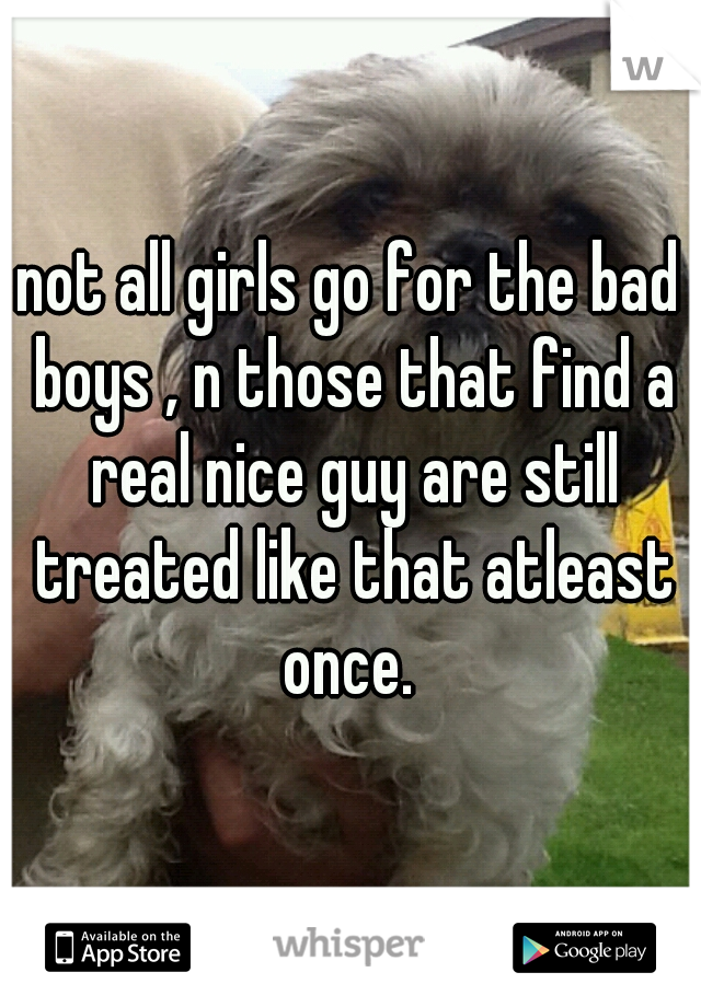 not all girls go for the bad boys , n those that find a real nice guy are still treated like that atleast once. 