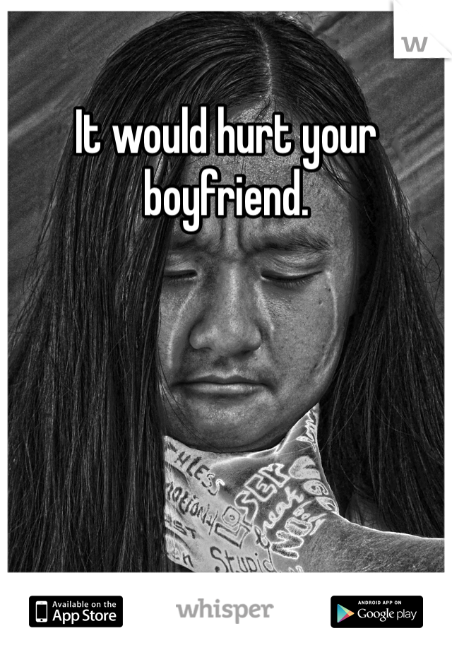 It would hurt your boyfriend.