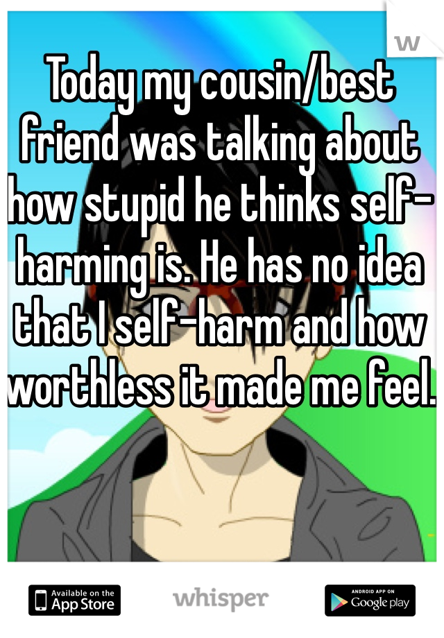 Today my cousin/best friend was talking about how stupid he thinks self-harming is. He has no idea that I self-harm and how worthless it made me feel.