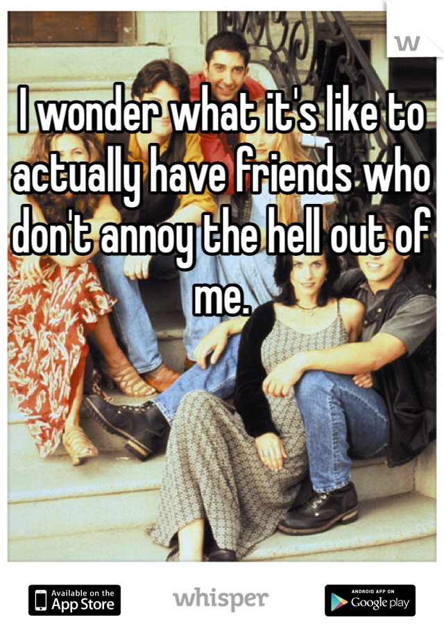 I wonder what it's like to actually have friends who don't annoy the hell out of me.