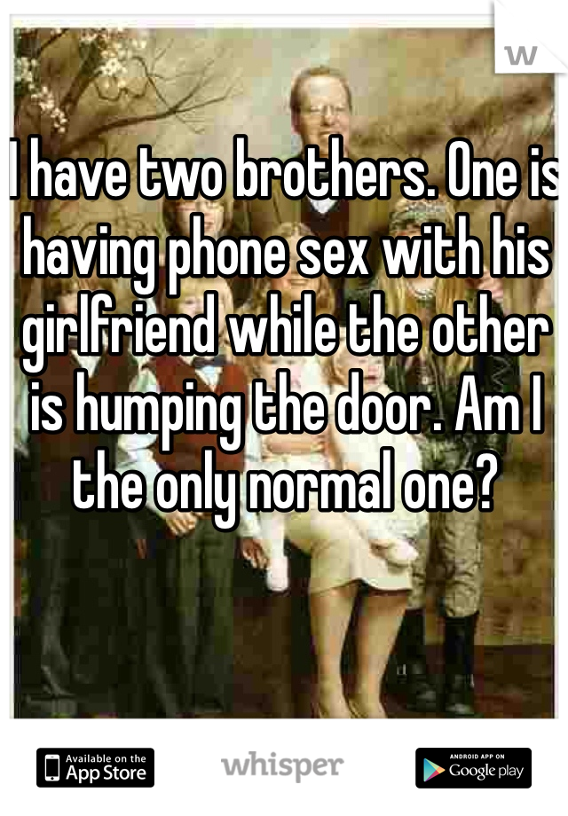 I have two brothers. One is having phone sex with his girlfriend while the other is humping the door. Am I the only normal one?