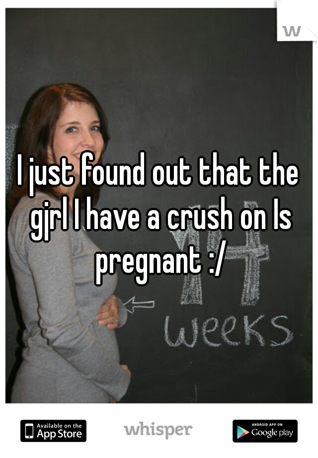 I just found out that the gjrl I have a crush on Is pregnant :/
