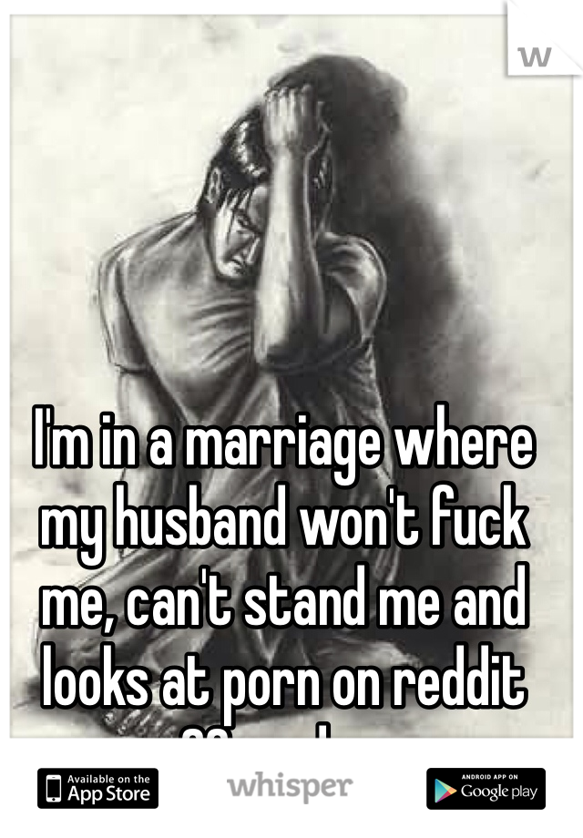I'm in a marriage where my husband won't fuck me, can't stand me and looks at porn on reddit 20x a day. 