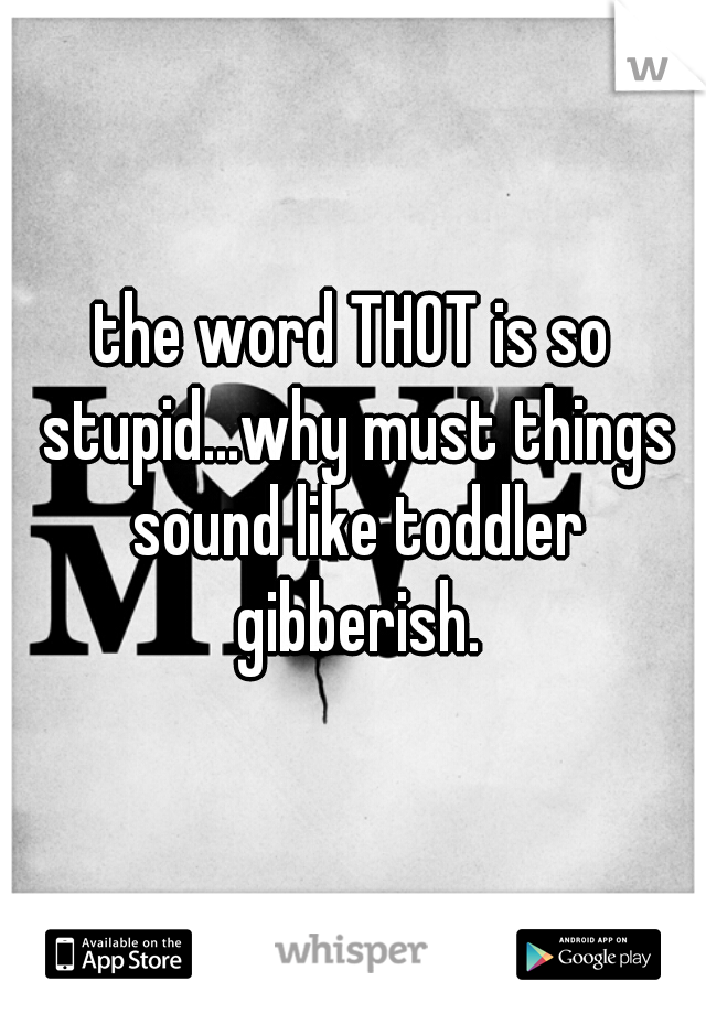 the word THOT is so stupid...why must things sound like toddler gibberish.