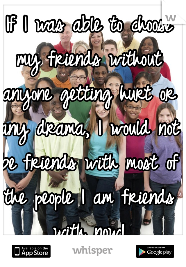 If I was able to choose my friends without anyone getting hurt or any drama, I would not be friends with most of the people I am friends with now!