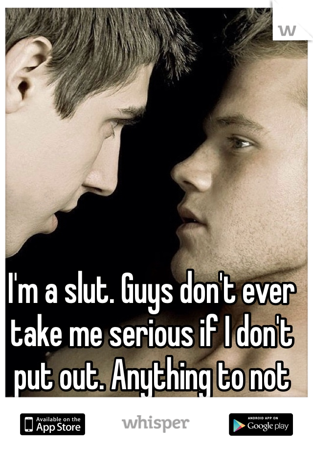 I'm a slut. Guys don't ever take me serious if I don't put out. Anything to not be alone 