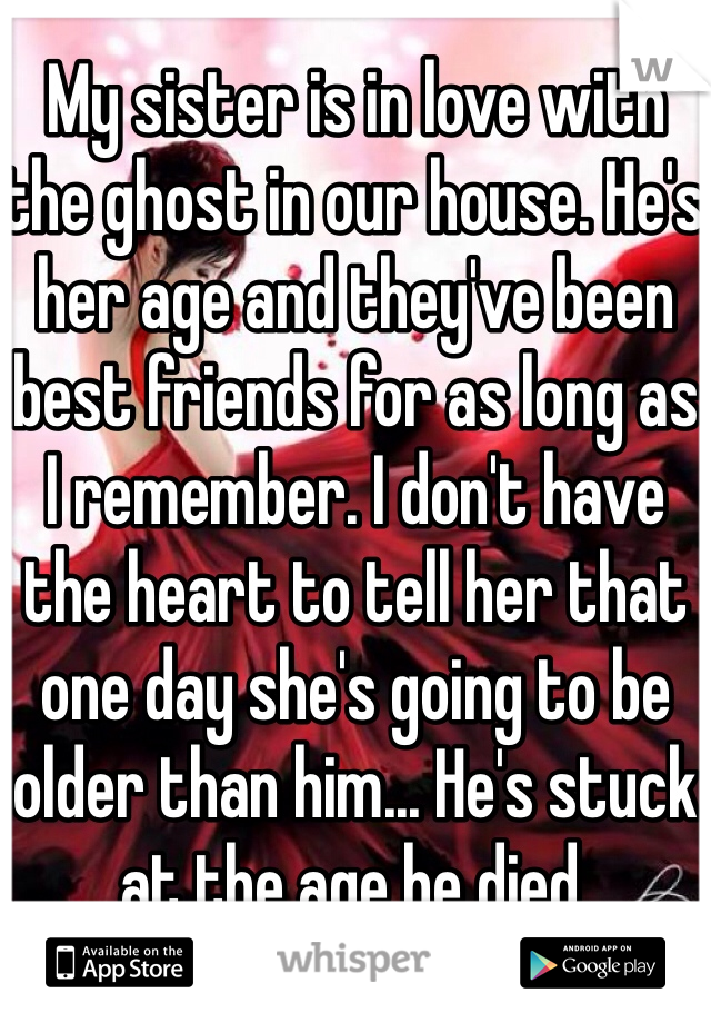 My sister is in love with the ghost in our house. He's her age and they've been best friends for as long as I remember. I don't have the heart to tell her that one day she's going to be older than him... He's stuck at the age he died.