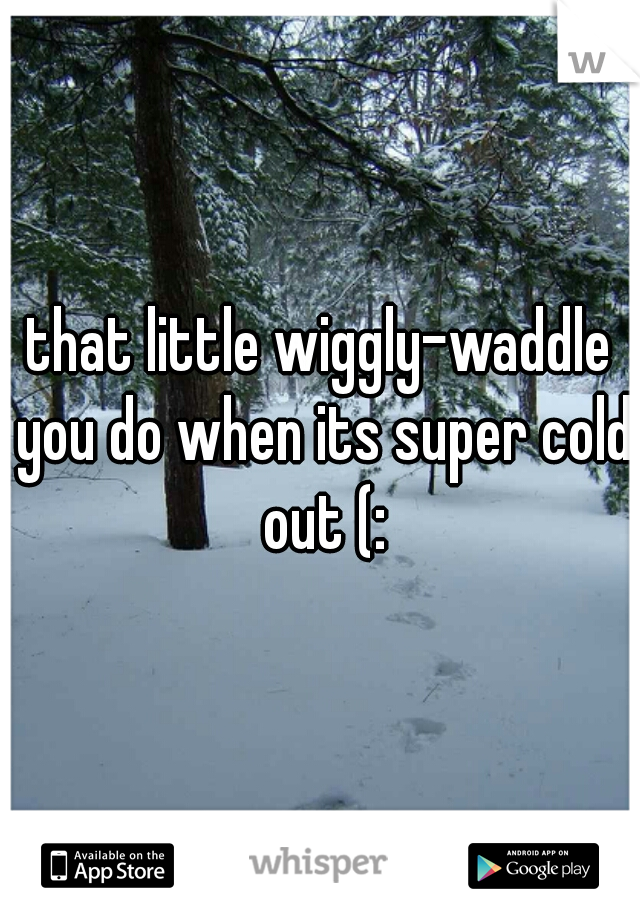 that little wiggly-waddle you do when its super cold out (: