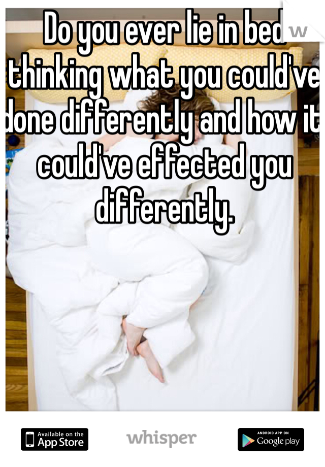 Do you ever lie in bed thinking what you could've done differently and how it could've effected you differently. 