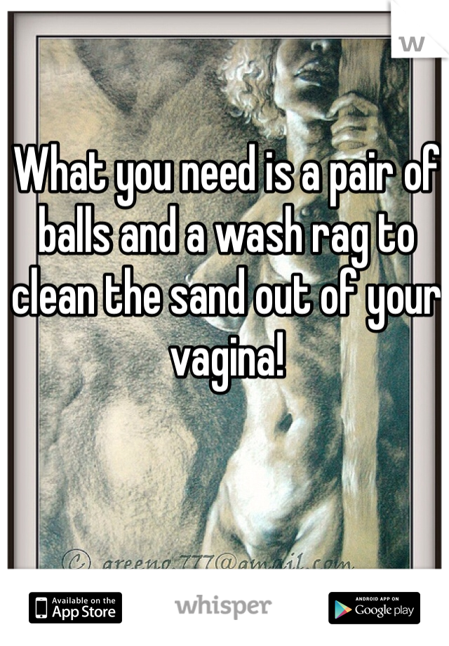 What you need is a pair of balls and a wash rag to clean the sand out of your vagina!