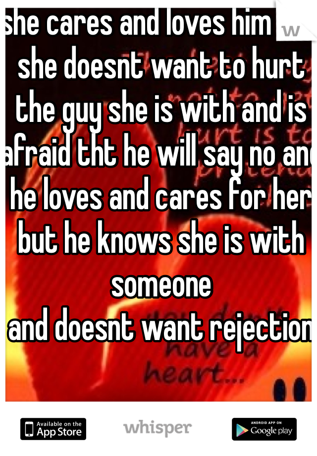she cares and loves him but she doesnt want to hurt the guy she is with and is afraid tht he will say no and he loves and cares for her but he knows she is with someone 
and doesnt want rejection 

