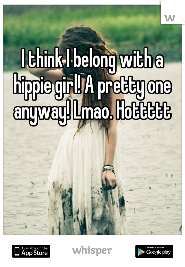 I think I belong with a hippie girl! A pretty one anyway! Lmao. Hottttt