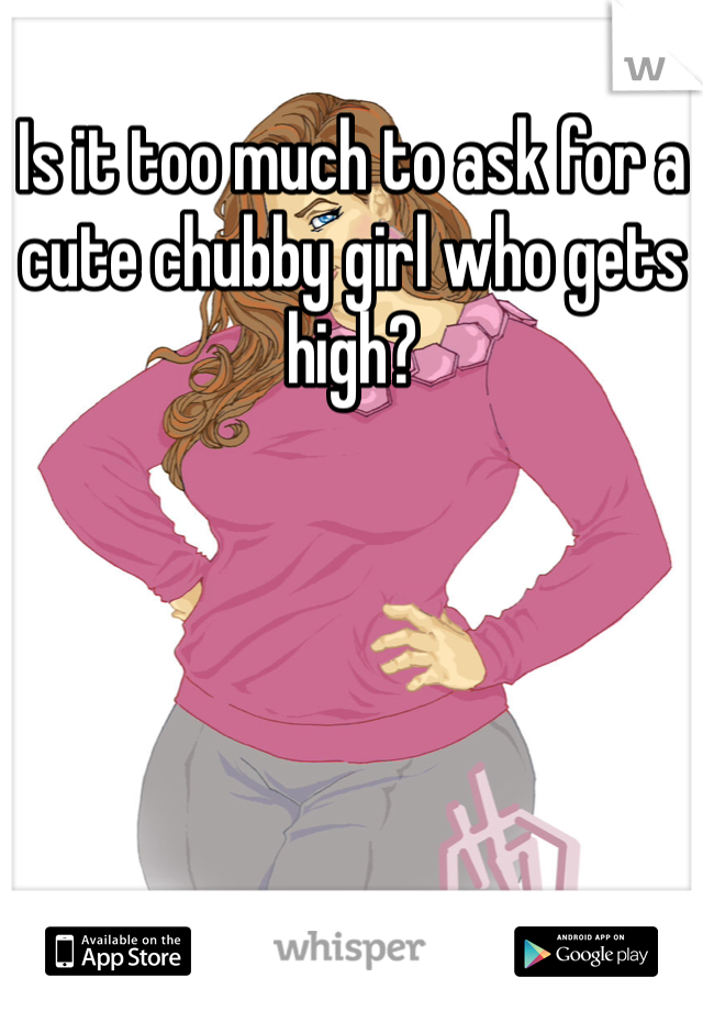 Is it too much to ask for a cute chubby girl who gets high? 