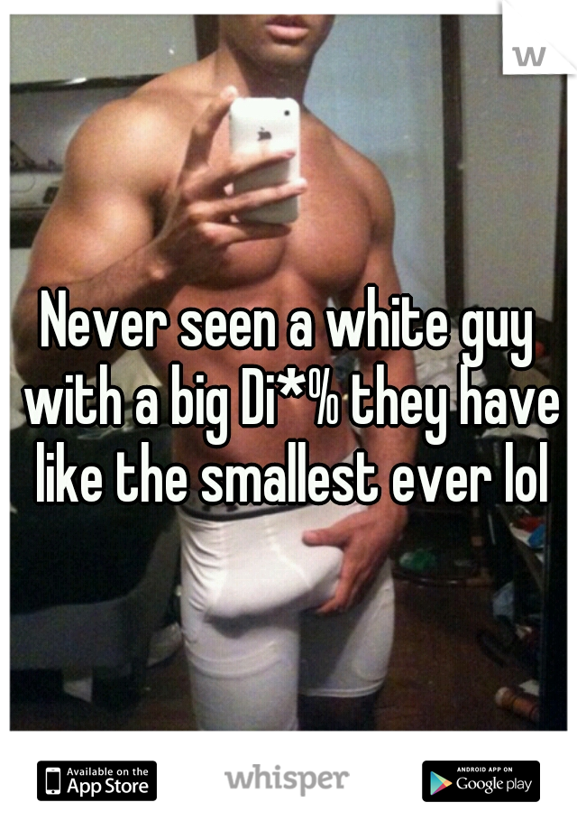Never seen a white guy with a big Di*% they have like the smallest ever lol