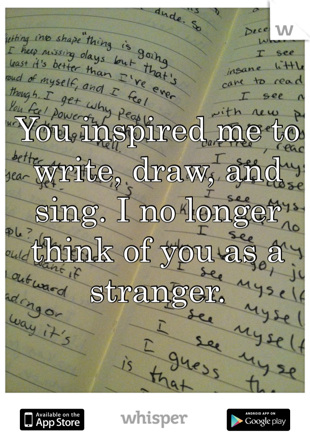 You inspired me to write, draw, and sing. I no longer think of you as a stranger. 