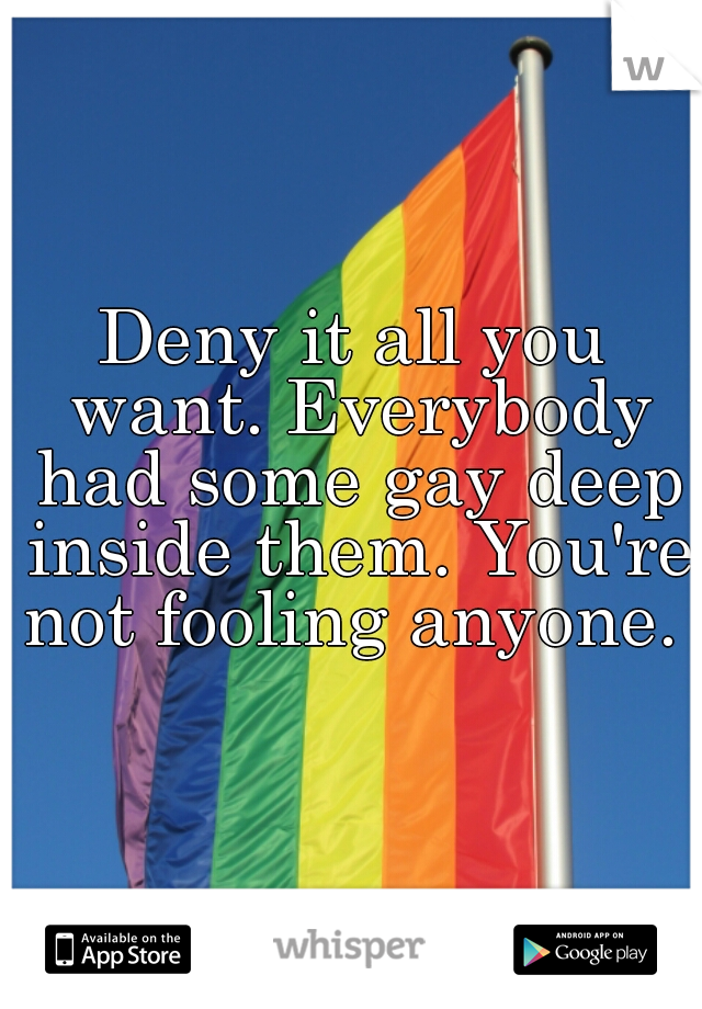 Deny it all you want. Everybody had some gay deep inside them. You're not fooling anyone. 
