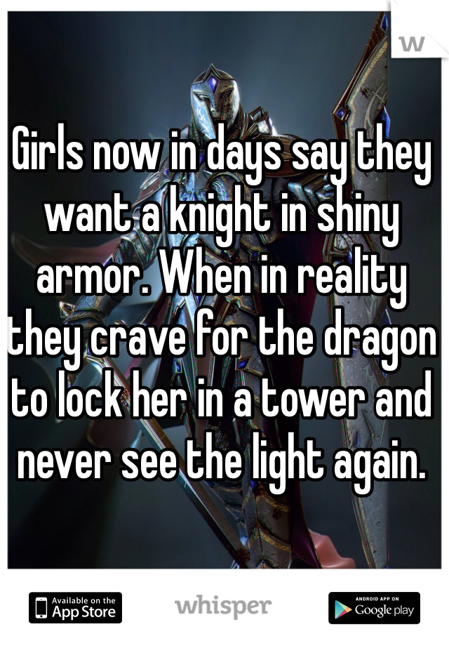 Girls now in days say they want a knight in shiny armor. When in reality they crave for the dragon to lock her in a tower and never see the light again.
