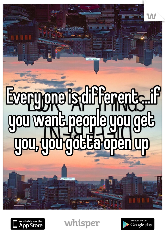  Every one is different ...if you want people you get you, you gotta open up