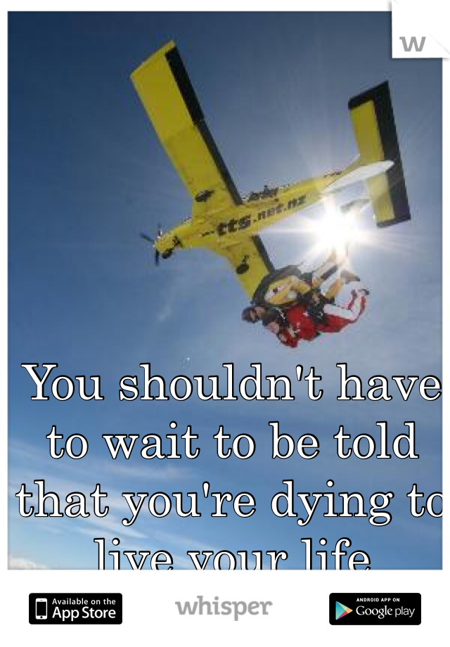 You shouldn't have to wait to be told that you're dying to live your life