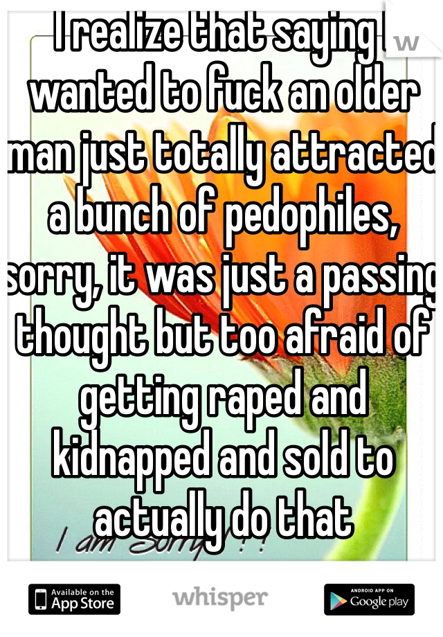 I realize that saying I wanted to fuck an older man just totally attracted a bunch of pedophiles, sorry, it was just a passing thought but too afraid of getting raped and kidnapped and sold to actually do that 