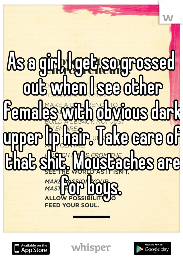 As a girl, I get so grossed out when I see other females with obvious dark upper lip hair. Take care of that shit. Moustaches are for boys. 