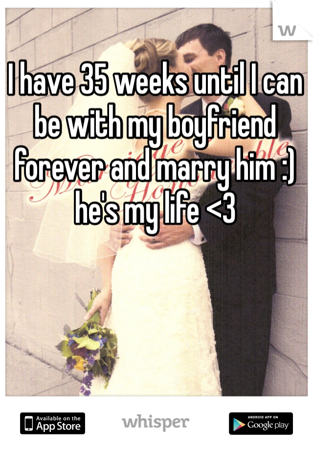 I have 35 weeks until I can be with my boyfriend forever and marry him :) he's my life <3