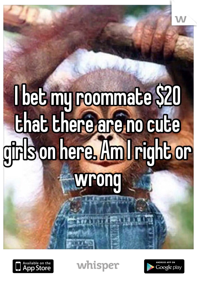 I bet my roommate $20 that there are no cute girls on here. Am I right or wrong 