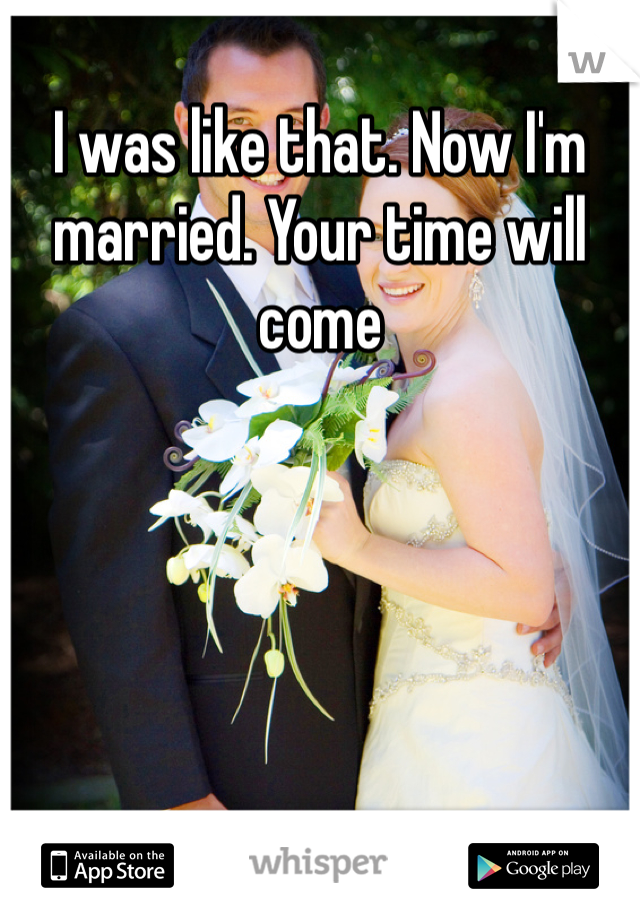 I was like that. Now I'm married. Your time will come