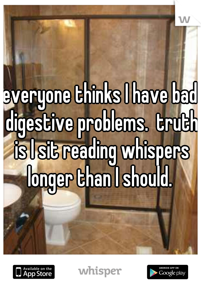 everyone thinks I have bad digestive problems.  truth is I sit reading whispers longer than I should. 