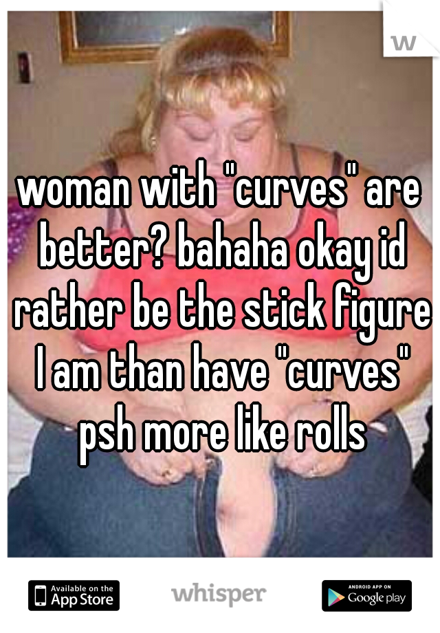 woman with "curves" are better? bahaha okay id rather be the stick figure I am than have "curves" psh more like rolls