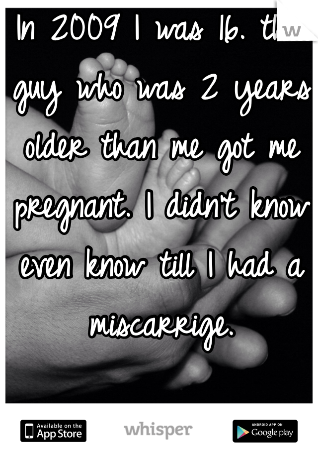 In 2009 I was 16. this guy who was 2 years older than me got me pregnant. I didn't know even know till I had a miscarrige. 