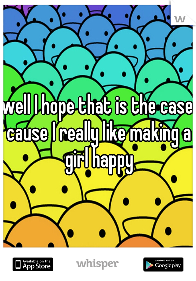 well I hope that is the case cause I really like making a girl happy