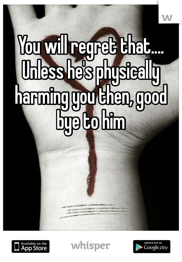 You will regret that.... Unless he's physically harming you then, good bye to him