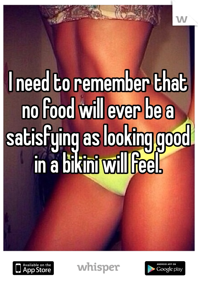 I need to remember that no food will ever be a satisfying as looking good in a bikini will feel. 