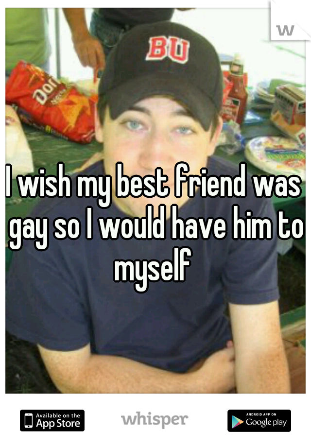 I wish my best friend was gay so I would have him to myself 