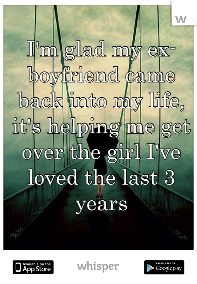 I'm glad my ex-boyfriend came back into my life, it's helping me get over the girl I've loved the last 3 years
