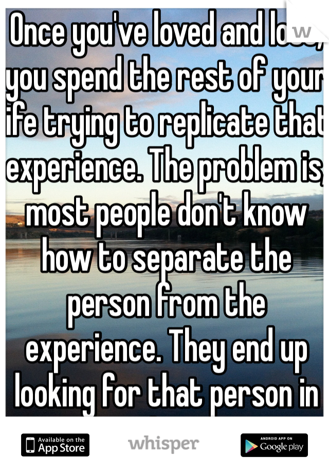 Once you've loved and lost, you spend the rest of your life trying to replicate that experience. The problem is, most people don't know how to separate the person from the experience. They end up looking for that person in others.  