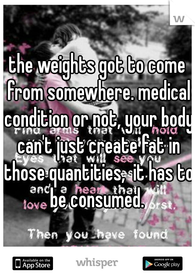 the weights got to come from somewhere. medical condition or not, your body can't just create fat in those quantities,  it has to be consumed. 