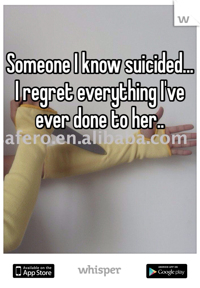 Someone I know suicided...
I regret everything I've ever done to her..