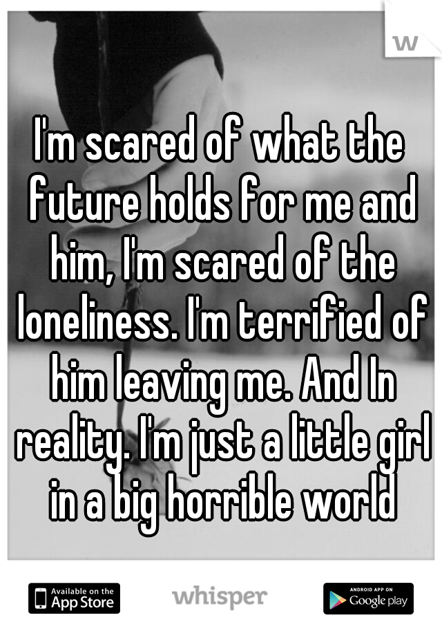 I'm scared of what the future holds for me and him, I'm scared of the loneliness. I'm terrified of him leaving me. And In reality. I'm just a little girl in a big horrible world
